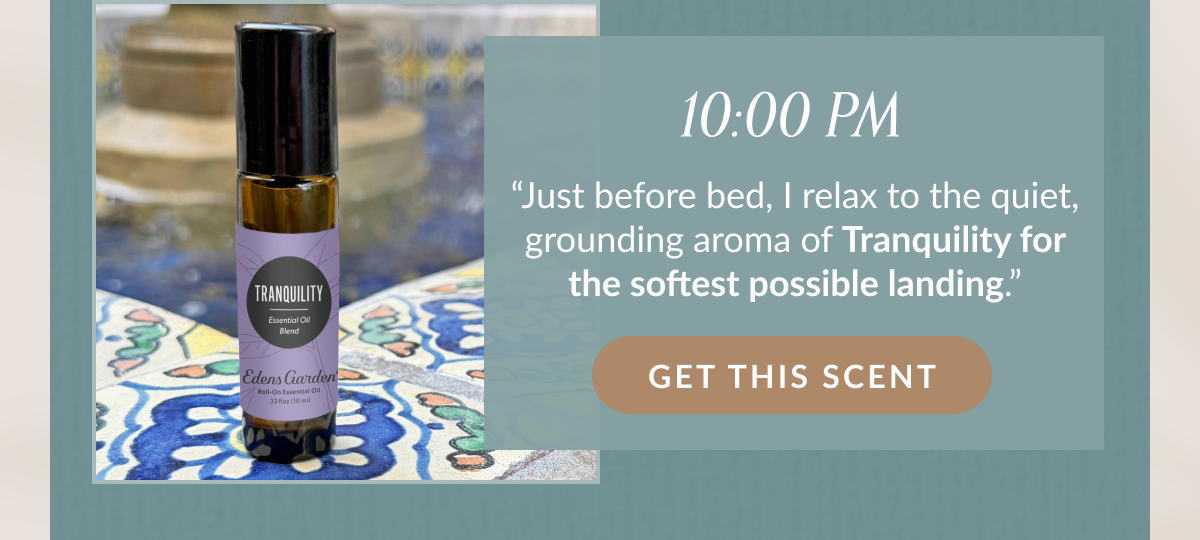10:00 PM “Just before bed, I relax to the quiet, grounding aroma of Tranquility for the softest possible landing.” | GET THIS SCENT