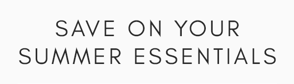 SAVE ON YOUR SUMMER ESSENTIALS