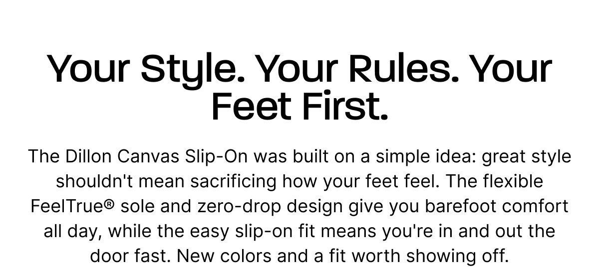 Your Style. Your Rules. Your Feet First. The Dillon Canvas Slip-On was built on a simple idea: great style shouldn't mean sacrificing how your feet feel. The flexible FeelTrue® sole and zero-drop design give you barefoot comfort all day, while the easy slip-on fit means you're in and out the door fast. New colors and a fit worth showing off.