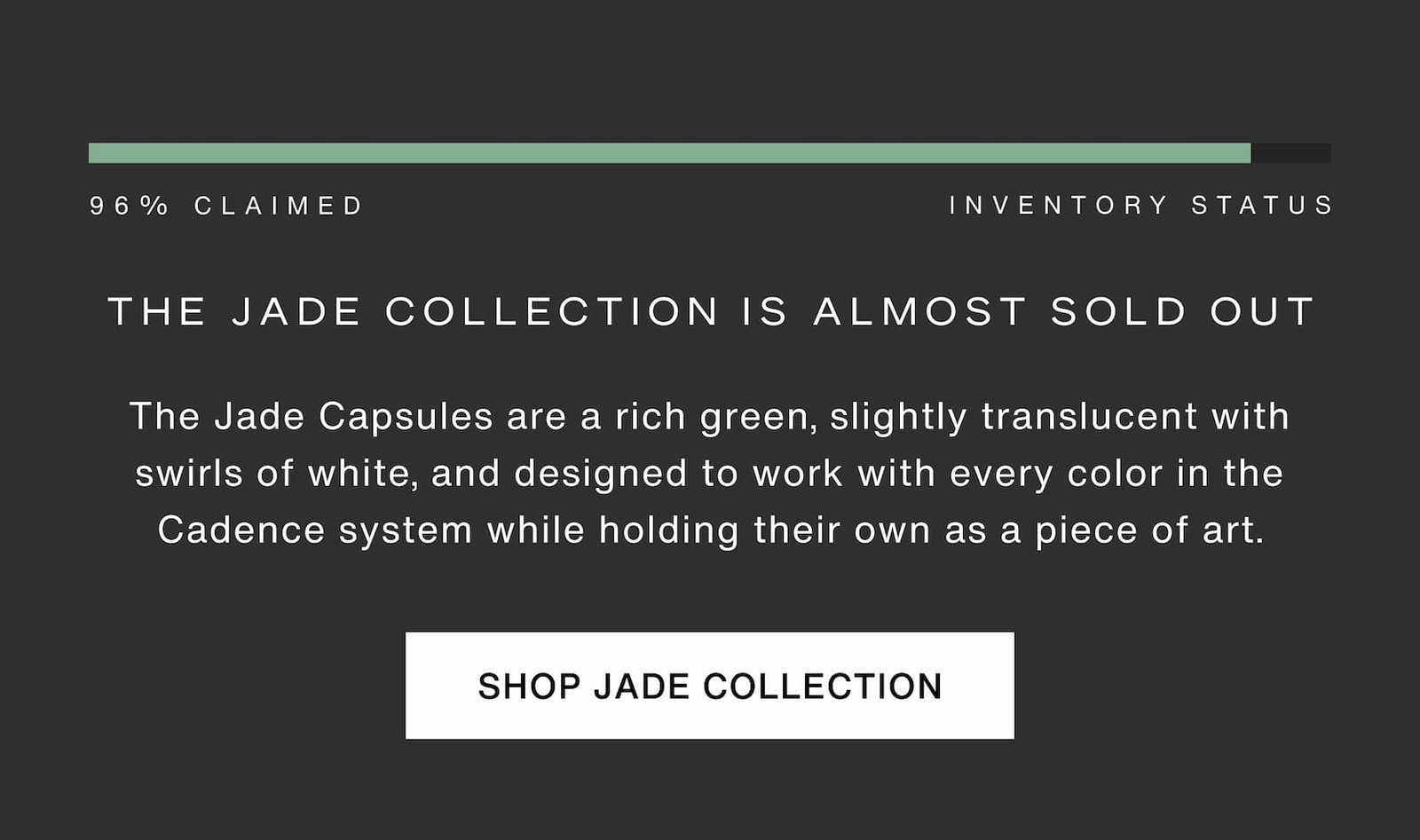 Click to shop The Jade Collection. The Jade Collection is almost sold out - 96% claimed. The Jade Capsules are a rich green, slightly translucent with swirls of white, and designed to work with every color in the Cadence system while holding their own as a piece of art.