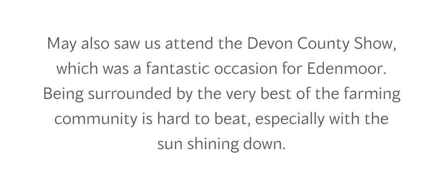 May also saw us attend the Devon County Show, which was a fantastic occasion for Edenmoor. Being surrounded by the very best of the farming community is hard to beat, especially with the sun shining down. 