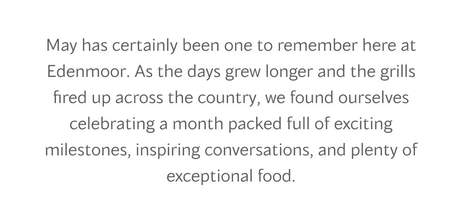 May has certainly been one to remember here at Edenmoor. As the days grew longer and the grills fired up across the country, we found ourselves celebrating a month packed full of exciting milestones, inspiring conversations, and plenty of exceptional food.