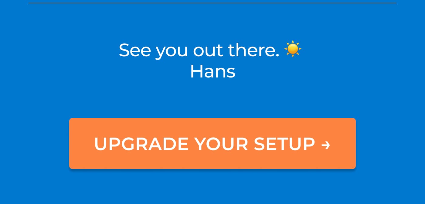 See you out there. Hans. UPGRADE YOUR SETUP →