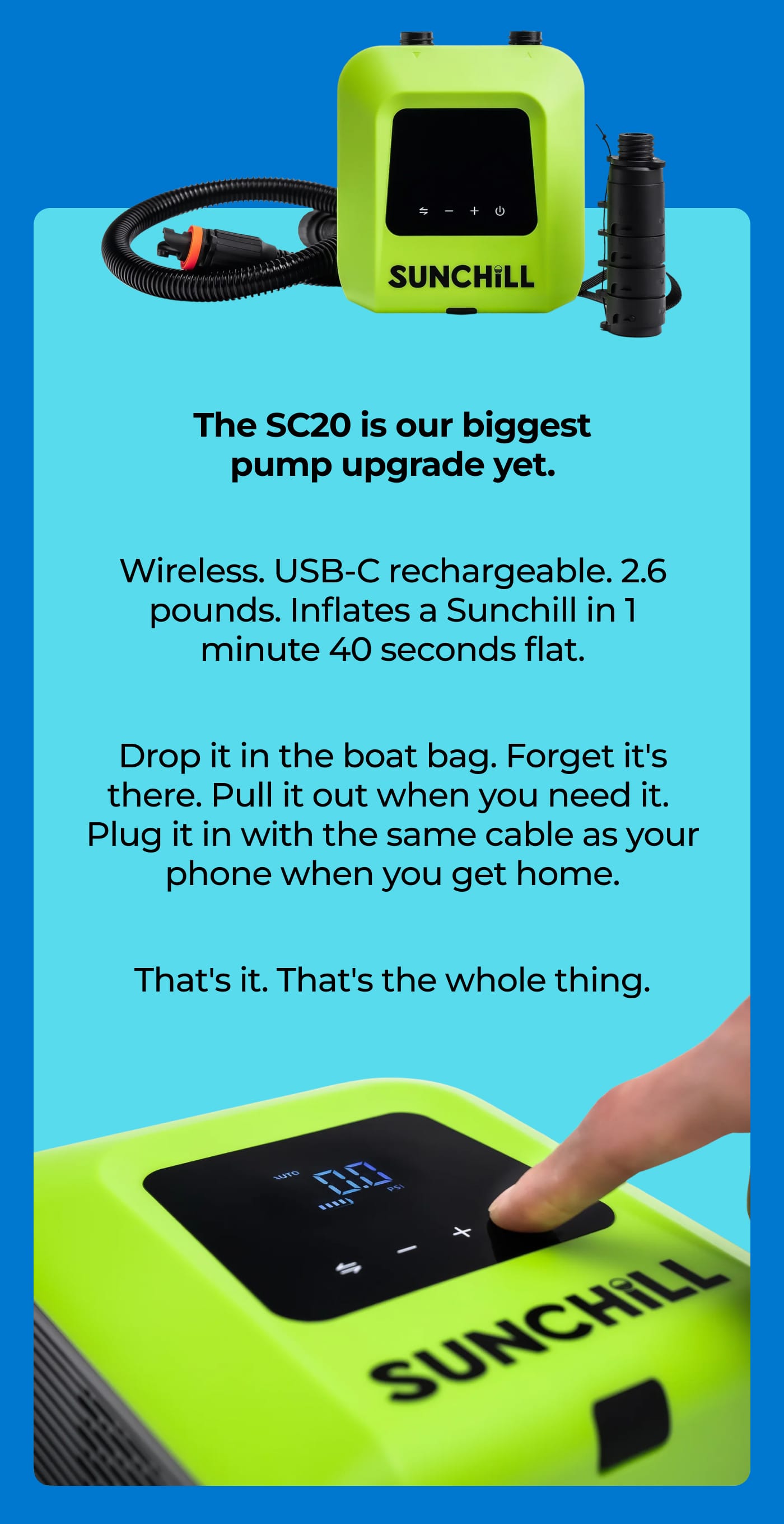 SUNCHILL. The SC20 is our biggest pump upgrade yet. Wireless. USB-C rechargeable. 2.6 pounds. Inflates a Sunchill in 1 minute 40 seconds flat. Drop it in the boat bag. Forget it's there. Pull it out when you need it. Plug it in with the same cable as your phone when you get home. That's it. That's the whole thing. SUNCHILL