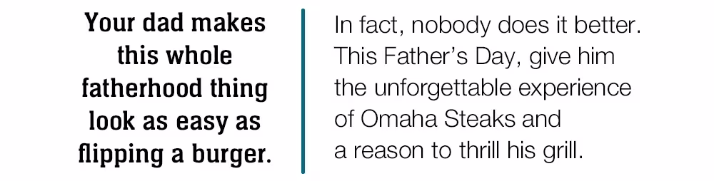 Your dad makes this whole fatherhood thing look as easy as flipping a burger.

In fact, nobody does it better.

This Father's Day, give him

the unforgettable experience

of Omaha Steaks and

a reason to thrill his grill.
