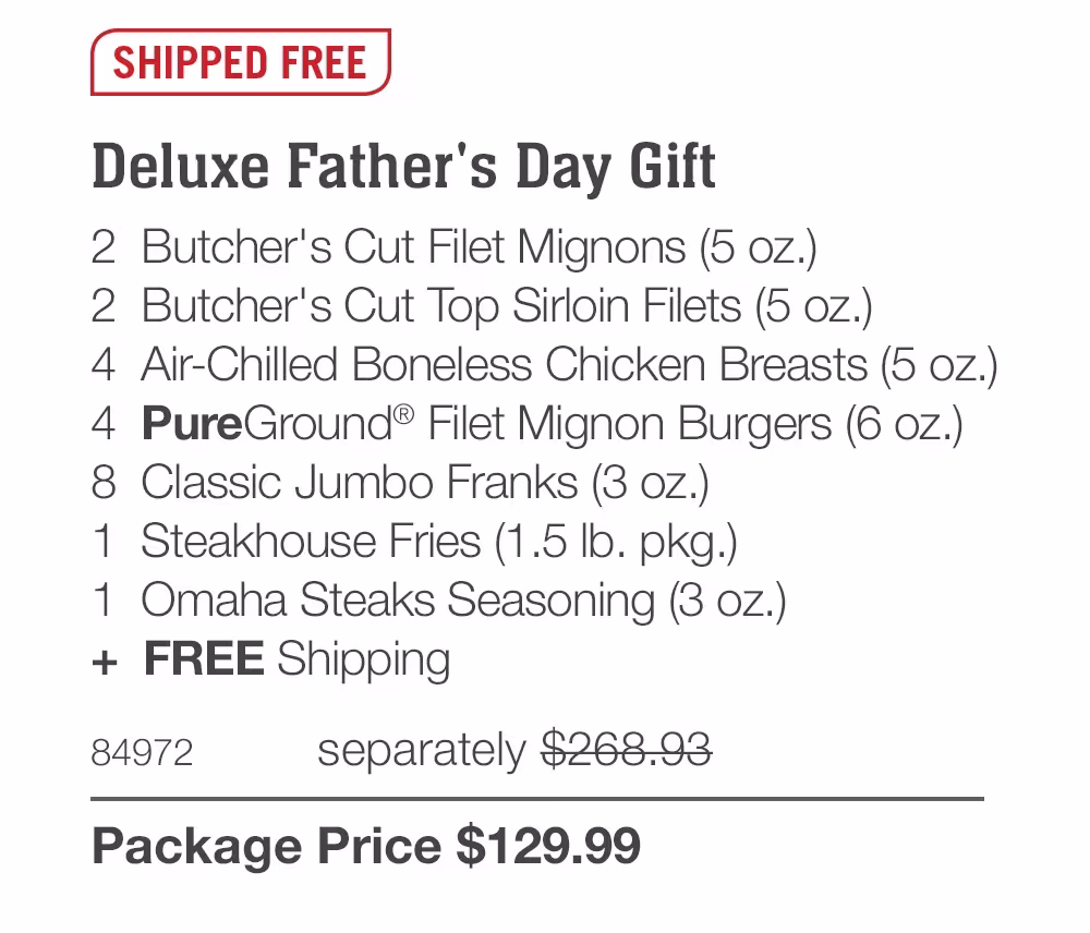 SHIPPED FREE
Deluxe Father's Day Gift
2 Butcher's Cut Filet Mignons (5 oz.)
2 Butcher's Cut Top Sirloin Filets (5 oz.)
4 Air-Chilled Boneless Chicken Breasts (5 oz.)
4 PureGround® Filet Mignon Burgers (6 oz.)
8 Classic Jumbo Franks (3 oz.)
1 Steakhouse Fries (1.5 Ib. pkg.)
1 Omaha Steaks Seasoning (3 oz.)
+ FREE Shipping
84972
separately $268.93
Package Price $129.99
