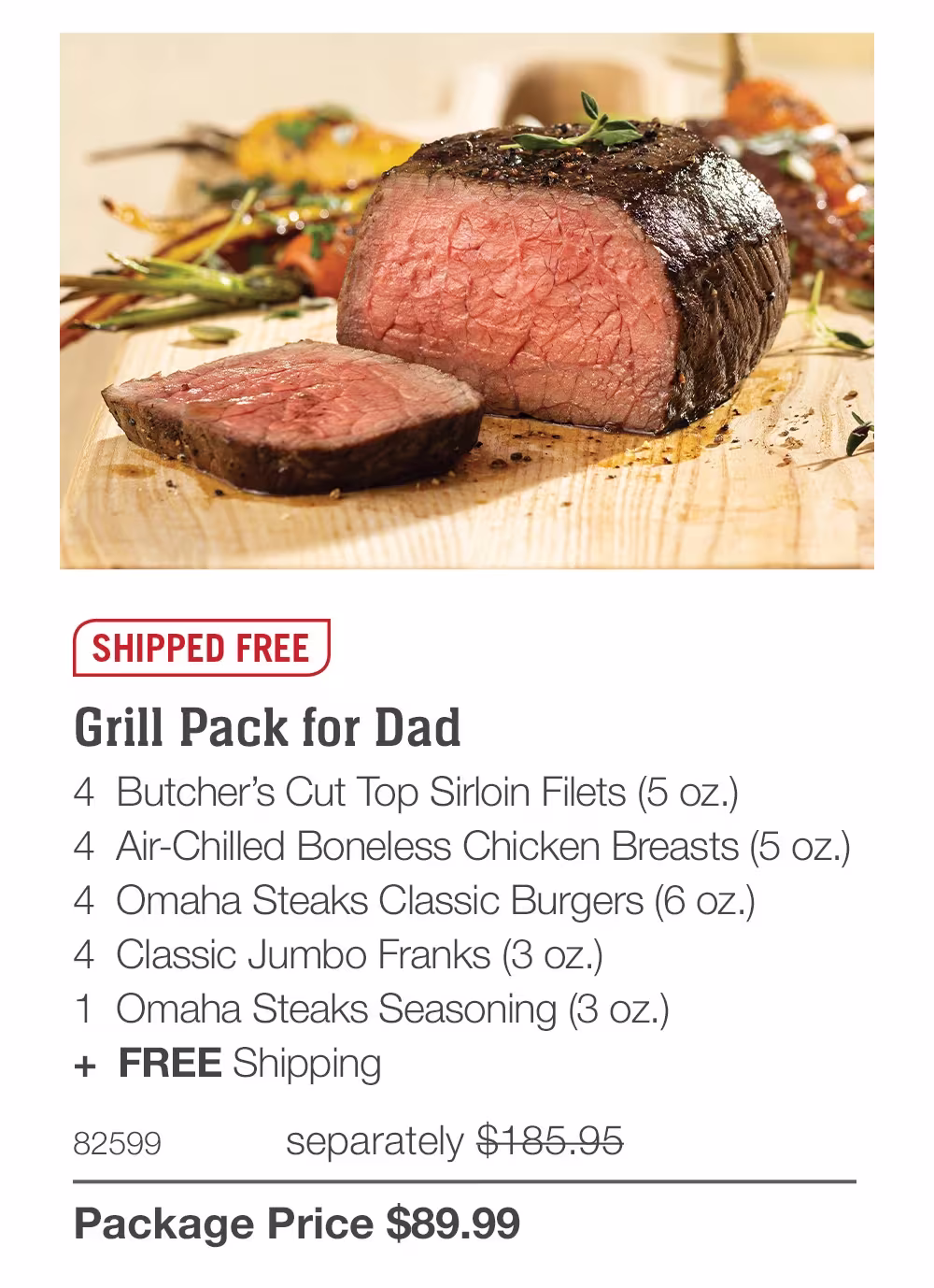 SHIPPED FREE
Grill Pack for Dad
4 Butcher's Cut Top Sirloin Filets (5 oz.)
4 Air-Chilled Boneless Chicken Breasts (5 oz.)
4 Omaha Steaks Classic Burgers (6 oz.)
4 Classic Jumbo Franks (3 oz.)
1 Omaha Steaks Seasoning (3 oz.)
+ FREE Shipping
82599
separately $185.95
Package Price $89.99

