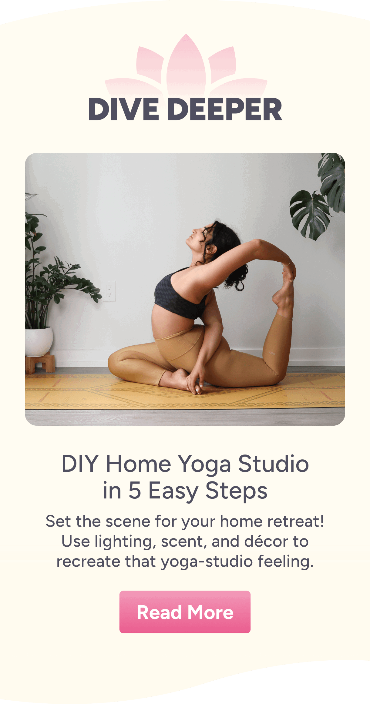 Dive Deeper – DIY Home Yoga Studio in 5 Easy Steps – Set the scene for your home retreat! Use lighting, scent, and décor to recreate that yoga studio feeling.  Read More