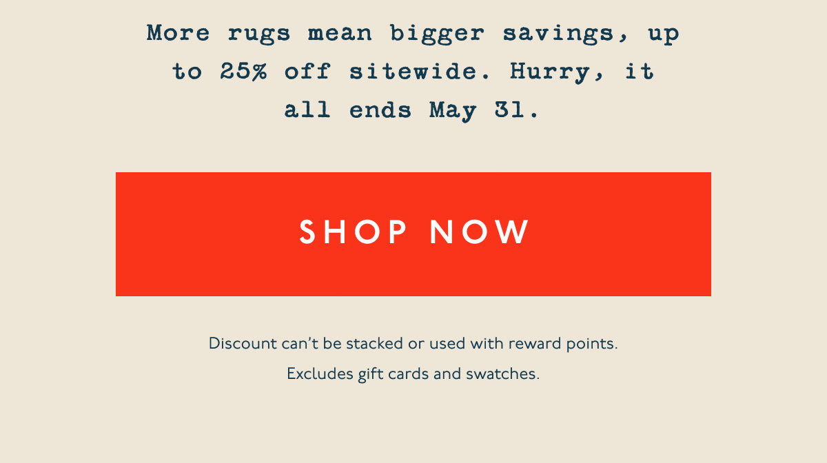 More rugs mean bigger savings, up to 25% off sitewide. Hurry, it all ends May 31. | [ SHOP NOW ] | Discount can’t be stacked or used with reward points. Excludes gift cards and swatches.