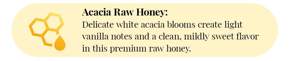 Acacia Raw Honey: Delicate white acacia blooms create light vanilla notes and a clean, mildly sweet flavor in this premium raw honey.