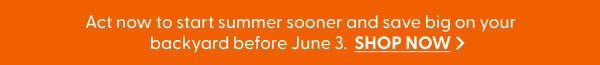 Act now to start summer sooner and save big on your backyard before June 3.