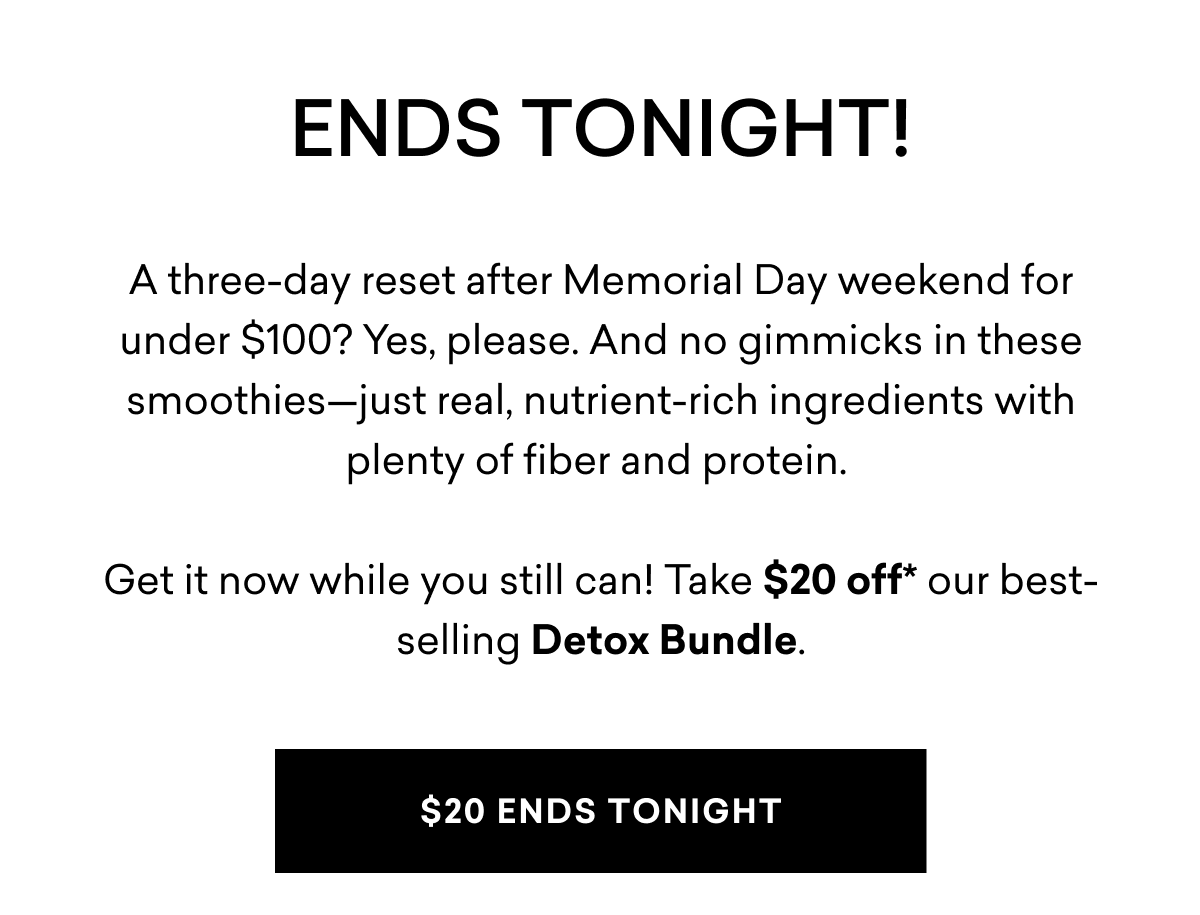 ENDS TONIGHT! A three-day reset after Memorial Day weekend for under $100? Yes, please. And no gimmicks in these smoothies—just real, nutrient-rich ingredients with plenty of fiber and protein. Get it now while you still can! Take $20 off our best-selling Detox Bundle. | $20 ENDS TONIGHT