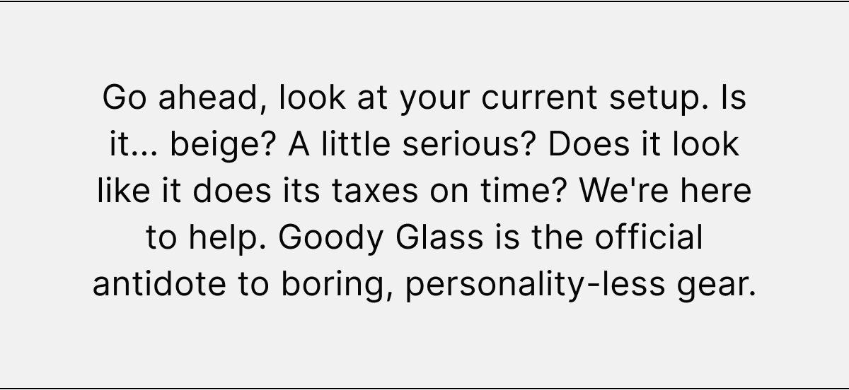Go ahead, look at your current setup. Is it... beige? A little serious? Does it look like it does its taxes on time? We're here to help. Goody Glass is the official antidote to boring, personality-less gear.