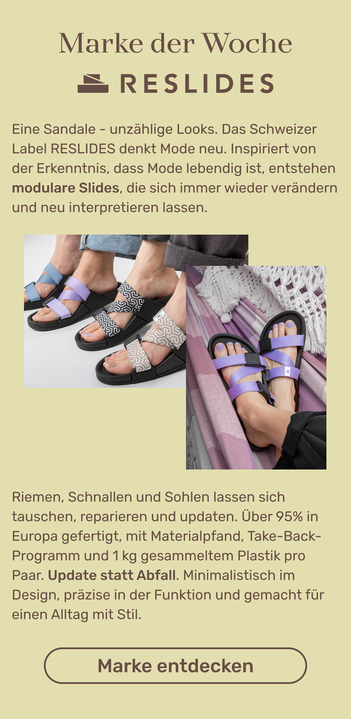 Marke der Woche: RESLIDES (Logo) Das Schweizer Label RESLIDES denkt Sandalen modular und kreislauffähig neu: Dank austauschbarer Riemen und Sohlen lassen sich die Schuhe immer wieder neu kombinieren und reparieren, statt sie wegzuwerfen. Am Ende ihres Lebenszyklus werden die zu über 90 % in Europa produzierten Komponenten über ein Take-Back-Programm recycelt. Zudem wird für jede verkaufte Sandale ein Kilo Plastik aus der Umwelt gesammelt. Button: Marke entdecken