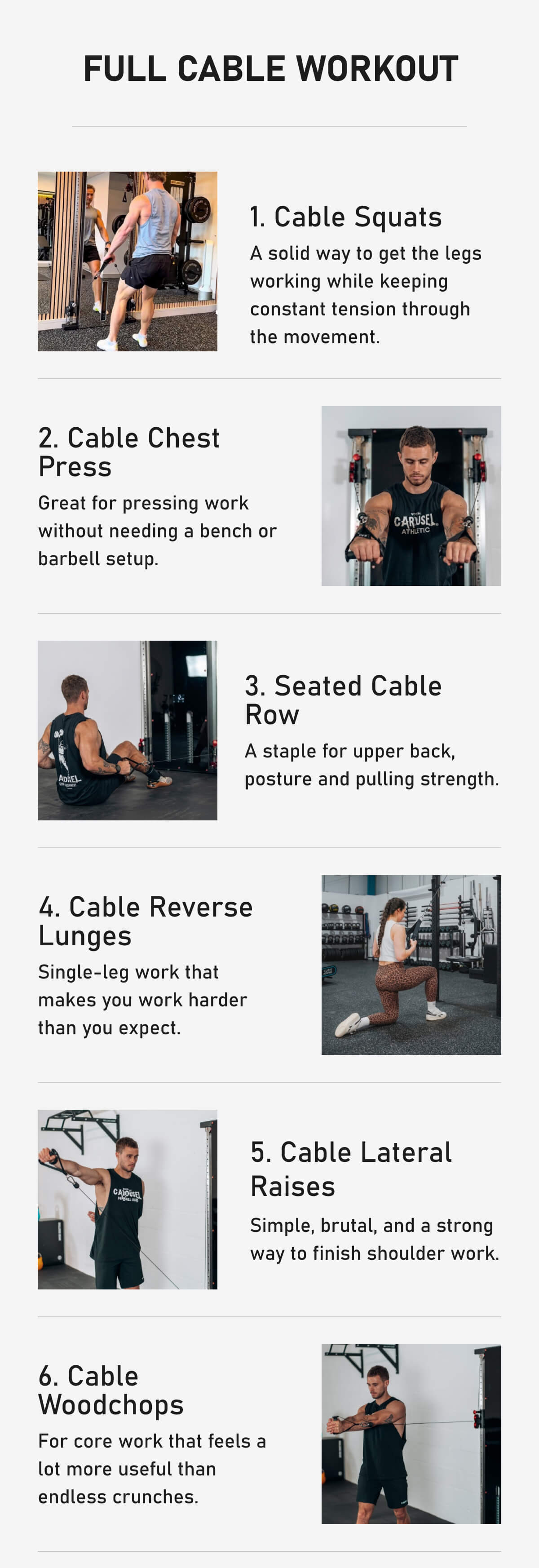 Full Cable Workout 1. Cable Squats A solid way to get the legs working while keeping constant tension through the movement. 2. Cable Chest Press  Great for pressing work without needing a bench or barbell setup. 3. Seated Cable Row A staple for upper back, posture and pulling strength. 4. Cable Reverse Lunges Single-leg work that makes you work harder than you expect. 5. Cable Lateral Raises Simple, brutal, and a strong way to finish shoulder work. 6. Cable  Woodchops For core work that feels a lot more useful than endless crunches.