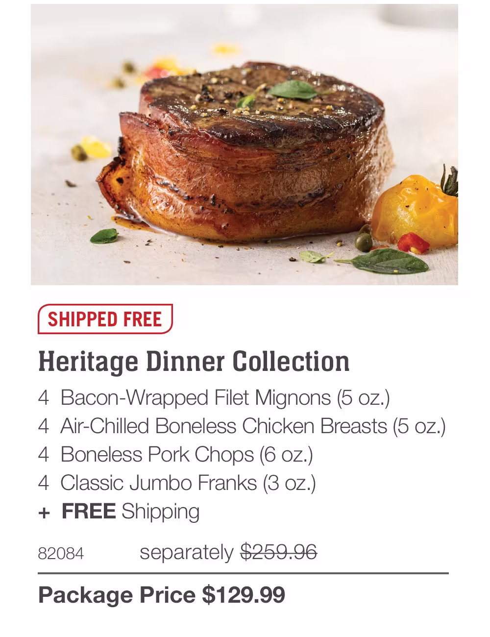 SHIPPED FREE
Heritage Dinner Collection
4 Bacon-Wrapped Filet Mignons (5 oz.)
4 Air-Chilled Boneless Chicken Breasts (5 oz.)
4 Boneless Pork Chops (6 oz.)
4 Classic Jumbo Franks (3 oz.)
+ FREE Shipping
82084
separately $259.96
Package Price $129.99
