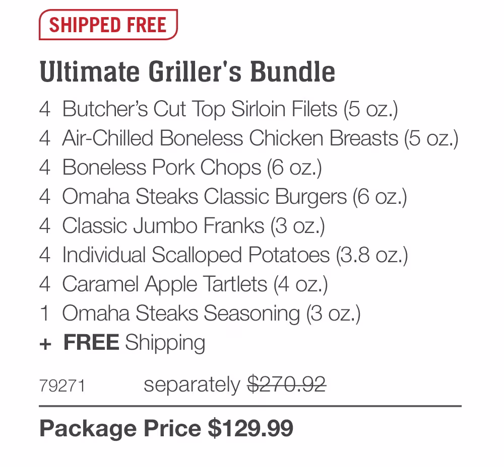 SHIPPED FREE
Ultimate Griller's Bundle
4 Butcher's Cut Top Sirloin Filets (5 oz.)
4 Air-Chilled Boneless Chicken Breasts (5 oz.)
4 Boneless Pork Chops (6 oz.)
4 Omaha Steaks Classic Burgers (6 oz.)
4 Classic Jumbo Franks (3 oz.)
4 Individual Scalloped Potatoes (3.8 oz.)
4 Caramel Apple Tartlets (4 oz.)
1 Omaha Steaks Seasoning (3 oZ.)
+ FREE Shipping
79271
separately $270.92
Package Price $129.99
