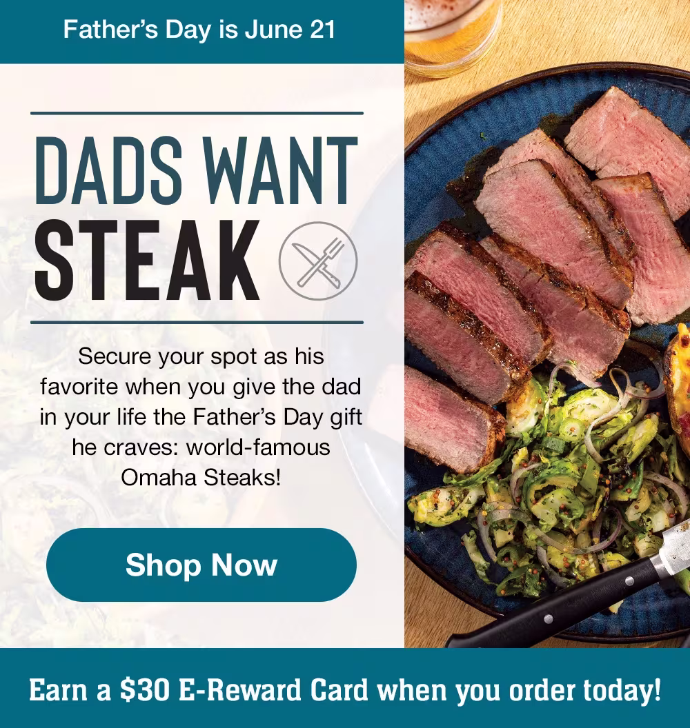 Father's Day is June 21
DADS WANT STEAK
Secure your spot as his favorite when you give the dad in your life the Father's Day gift he craves: world-famous
Omaha Steaks!
Shop Now
Earn a $30 E-Reward Card when you order today!
