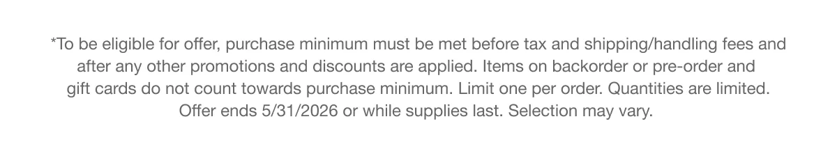 *To be eligible for offer, purchase minimum must be met before tax and shipping/handling fees and after any other promotions and discounts are applied. Items on backorder or pre-order and gift cards do not count towards purchase minimum. Limit one per order. Quantities are limited. Offer ends 5/31/2026 or while supplies last. Selection may vary.