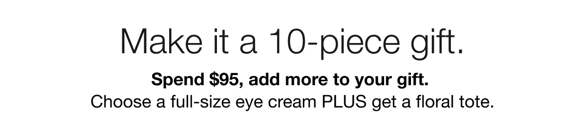 Make it a 10-piece gift. | Spend $95, add more to your gift. | Choose a full-size eye cream PLUS get a floral tote.