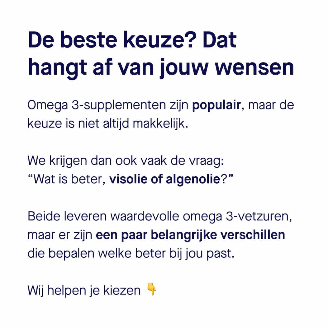 De beste keuze? Dat hangt af van jouw wensen. Omega 3-supplementen zijn populair, maar de keuze is niet altijd makkelijk. We krijgen dan ook vaak de vraag: “Wat is beter, visolie of algenolie?” Beide leveren waardevolle omega 3-vetzuren, maar er zijn een paar belangrijke verschillen die bepalen welke beter bij jou past. Wij helpen je kiezen 👇