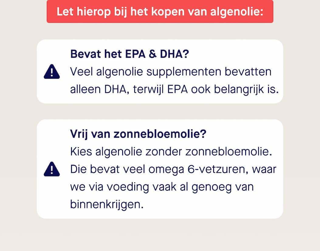 Let hierop bij het kopen van algenolie: Bevat het EPA & DHA? Veel algenolie supplementen bevatten alleen DHA, terwijl EPA ook belangrijk is. Vrij van zonnebloemolie? Kies algenolie zonder zonnebloemolie. Die bevat veel omega 6-vetzuren, waar we via voeding vaak al genoeg van binnenkrijgen.