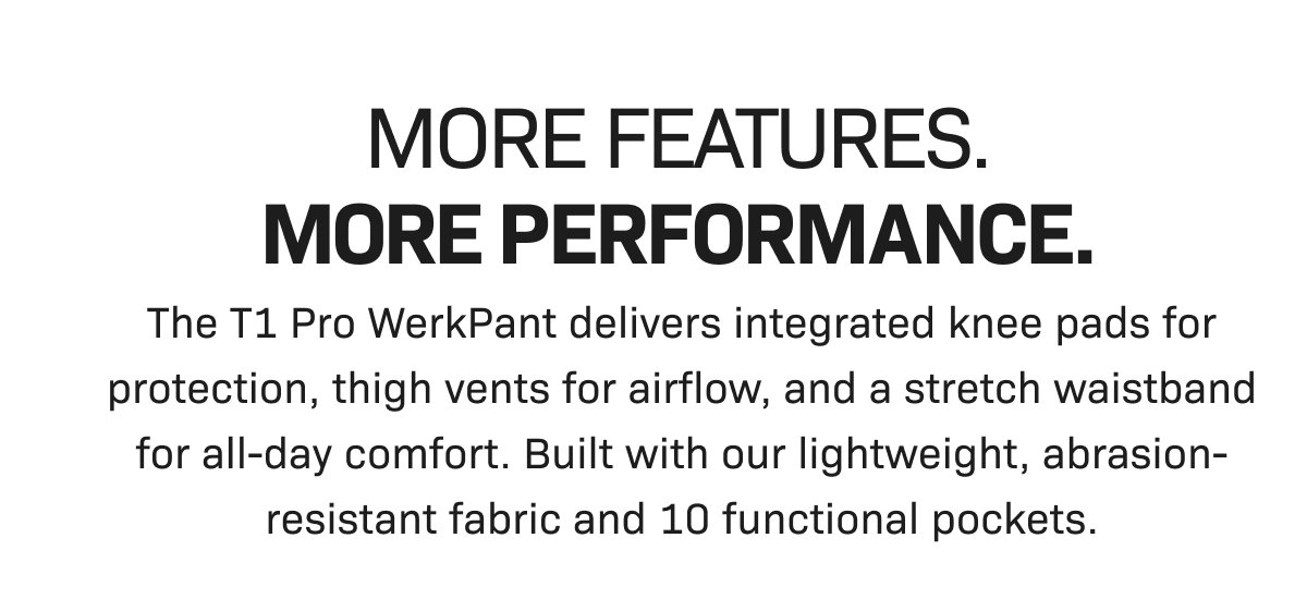 MORE FEATURES. MORE PERFORMANCE. The T1 Pro WerkPant delivers integrated knee pads for protection, thigh vents for airflow, and a stretch waistband for all-day comfort. Built with our lightweight, abrasion-resistant fabric and 10 functional pockets.