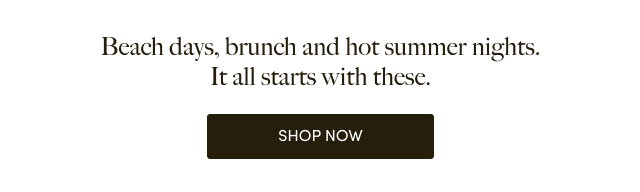 Beach days, brunch and hot summer nights. It all starts with these. | Shop Now