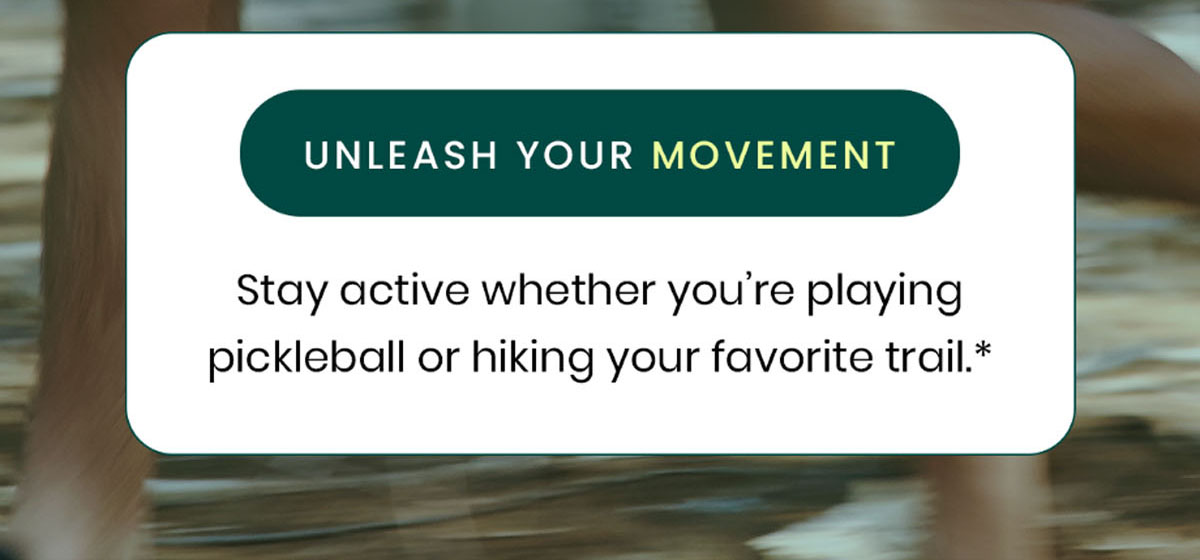 Unleash Your Movement. Stay active whether you're playing pickleball or hiking your favorite trail.*