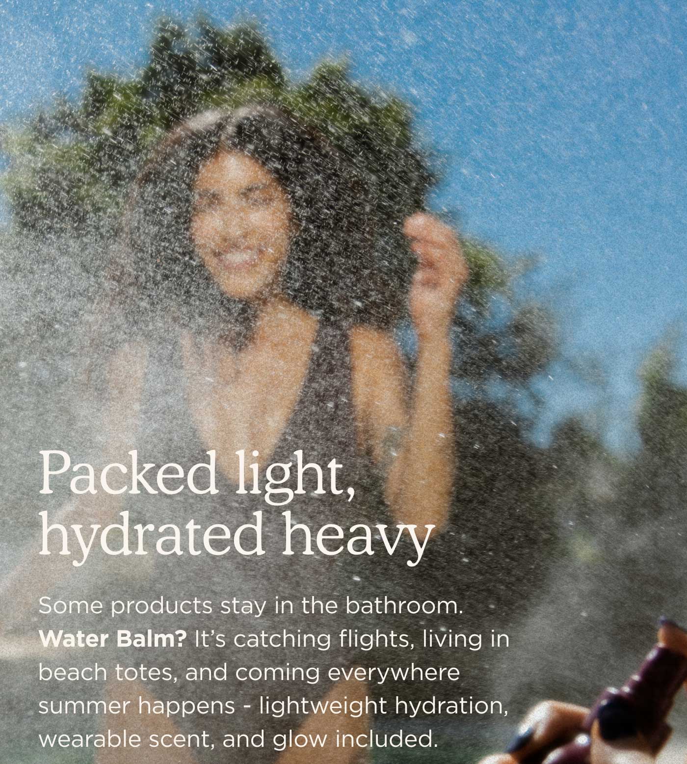 packed light, hydrated heavy    Some products stay in the bathroom. Water Balm? It’s catching flights, living in beach totes, and coming everywhere summer happens - lightweight hydration, wearable scent, and glow included.