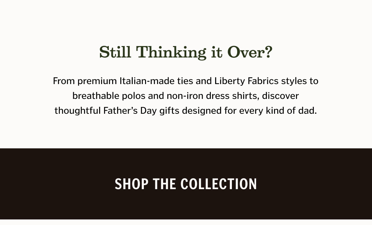 Still Thinking It Over? From premium Italian-made ties and Liberty Fabrics styles to breathable polos and non-iron dress shirts, discover thoughtful Father’s Day gifts designed for every kind of dad.