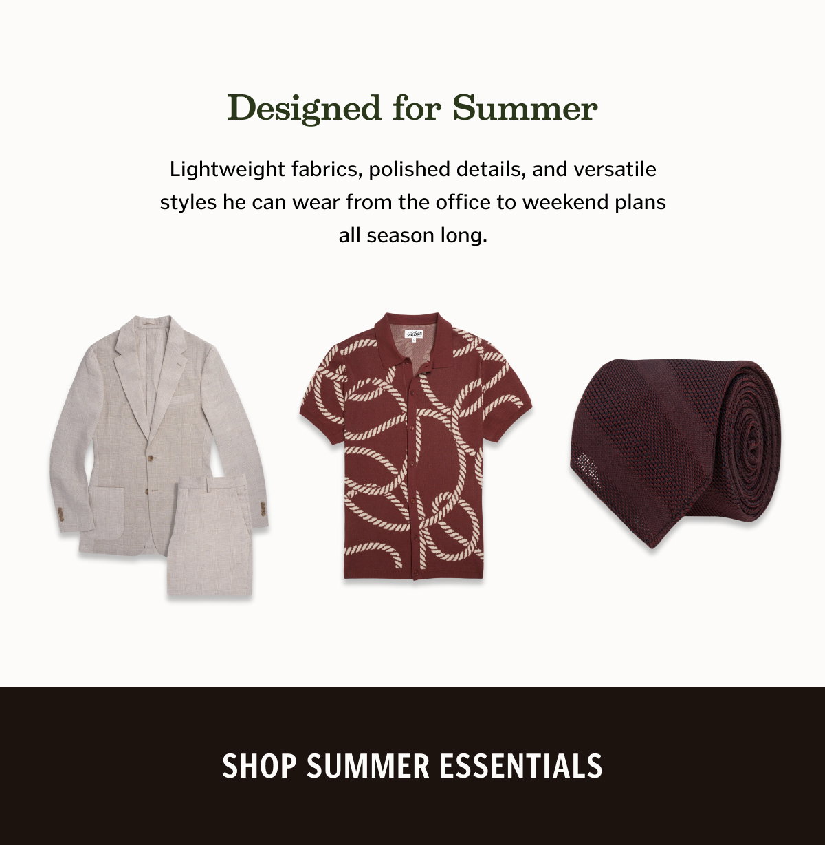 Lightweight fabrics, polished details, and versatile styles he can wear from the office to weekend plans all season long. Shop Summer Essentials