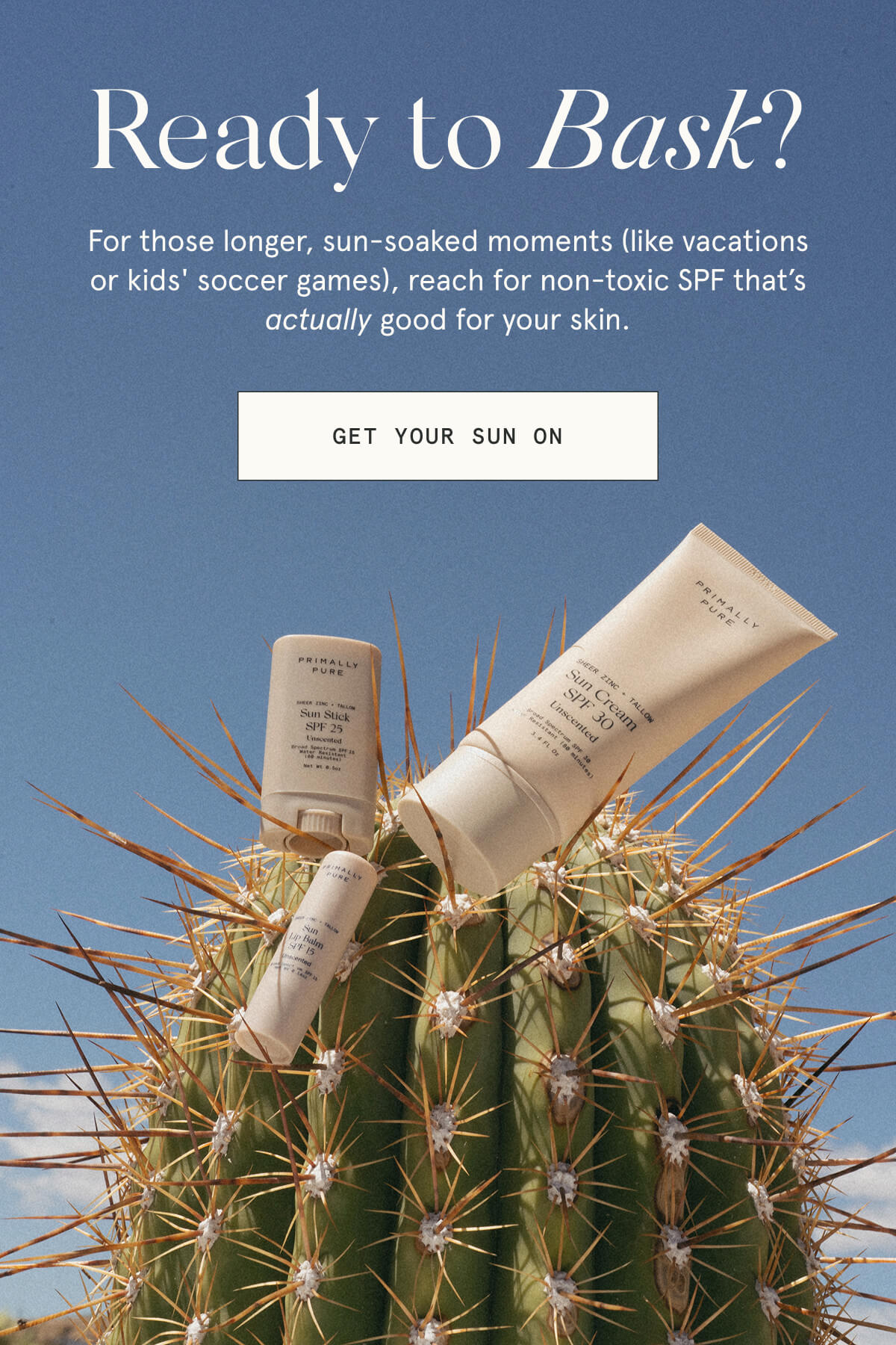Ready to Bask?  For those longer, sun-soaked moments (like vacations or kids' soccer games), reach for non-toxic SPF that’s actually good for your skin.  [GET YOUR SUN ON]