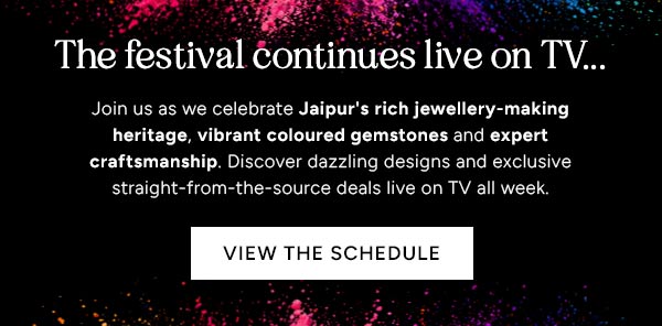 The festival continues live on TV... Join us as we celebrate Jaipur's rich jewellery-making heritage, vibrant coloured gemstones and expert craftsmanship. Discover dazzling designs and exclusive straight-from-the-source deals live on TV all week. View the Schedule.