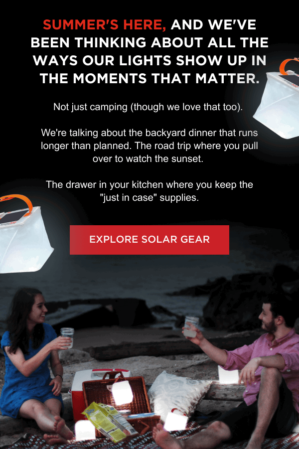 Summer's here, and we've been thinking about all the ways our lights show up in the moments that matter. Not just camping (though we love that too).   We're talking about the backyard dinner that runs longer than planned. The road trip where you pull over to watch the sunset.   The drawer in your kitchen where you keep the "just in case" supplies.   [ EXPLORE SOLAR GEAR ]