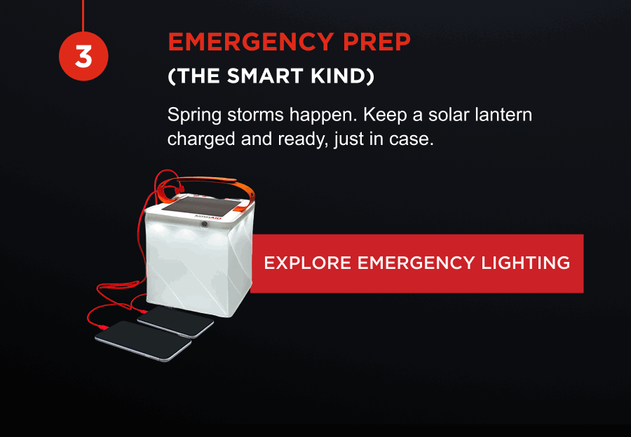 Emergency prep (the smart kind) | Spring storms happen. Keep a solar lantern charged and ready, just in case. [ EXPLORE EMERGENCY LIGHTING ]