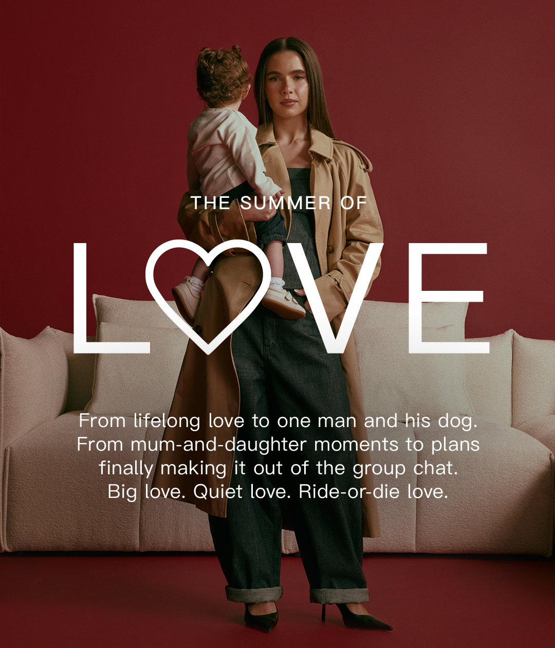 The summer of love. From lifelong love to one man and his dog. ​  From mum-and-daughter moments to plans finally making it out of the group chat. Big love. Quiet love. Ride-or-die love.​