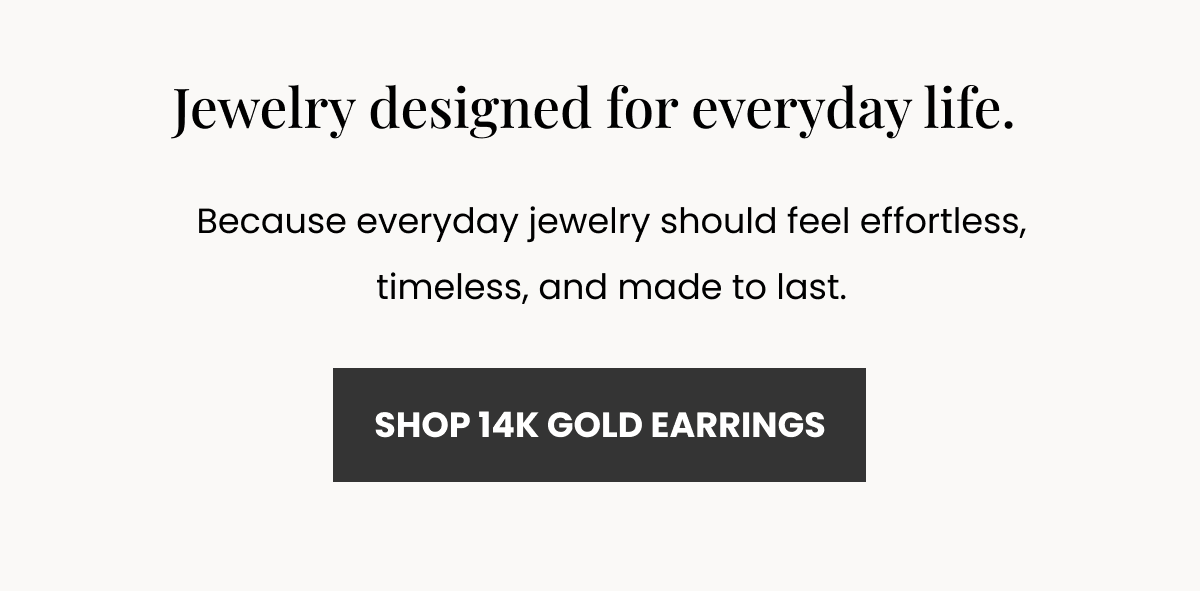 Jewelry designed for everyday life. Because everyday jewelry should feel effortless, timeless, and made to last.  (SHOP 14K GOLD EARRINGS)