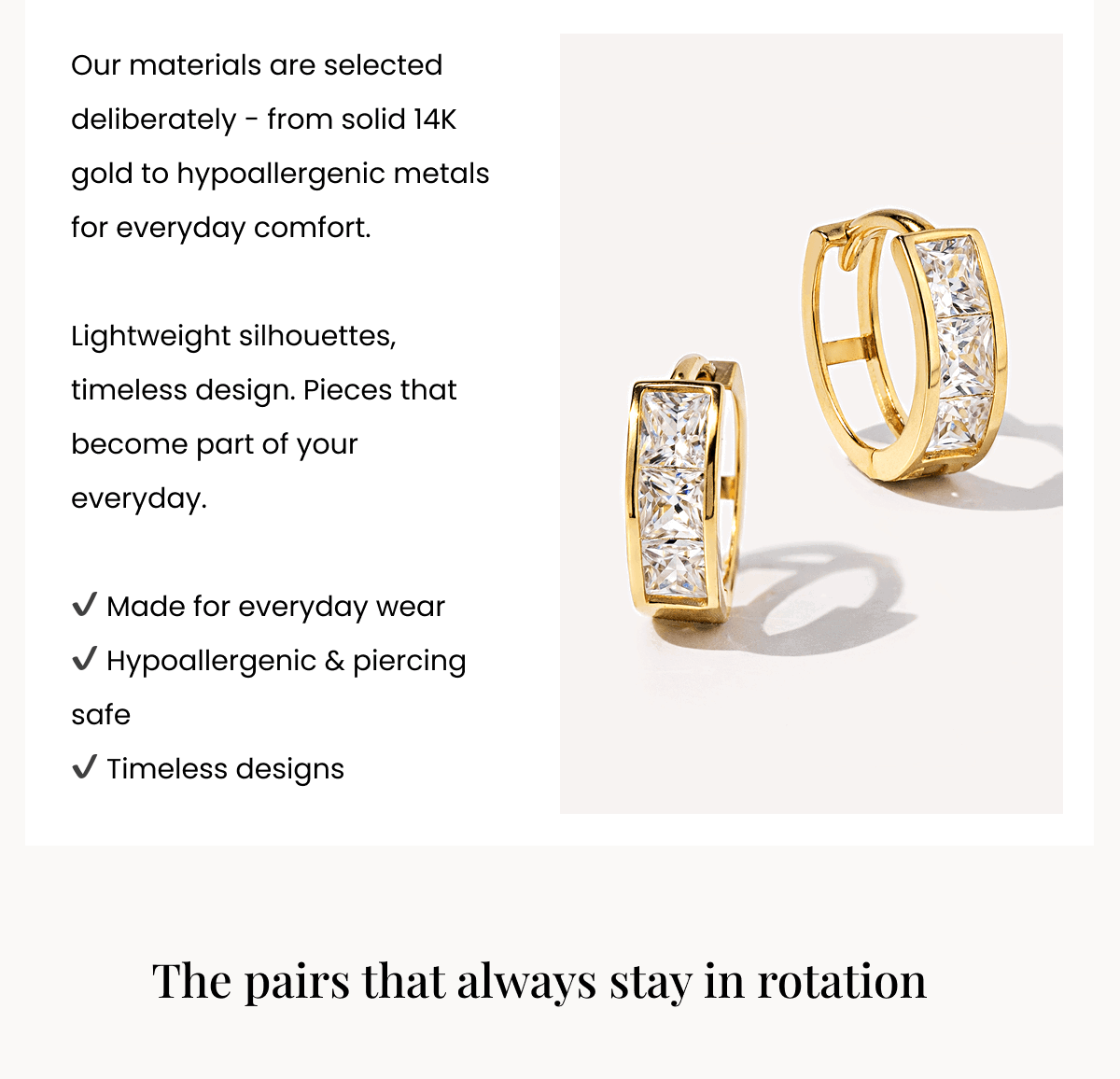 Our materials are selected deliberately - from solid 14K gold to hypoallergenic metals for everyday comfort.  Lightweight silhouettes, timeless design. Pieces that become part of your everyday.  ✔ Made for everyday wear ✔ Hypoallergenic & piercing safe ✔ Timeless designs The pairs that always stay in rotation