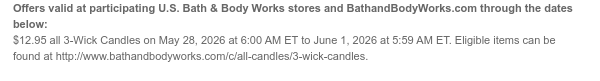 Offers valid at participating U.S. Bath & Body Works stores and BathandBodyWorks.com through the dates below: $12.95 all 3-Wick Candles on May 28, 2026 at 6:00 AM ET to June 1, 2026 at 5:59 AM ET. Eligible items can be found at http://www.bathandbodyworks.com/c/all-candles/3-wick-candles.