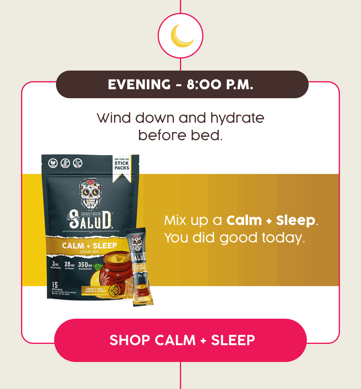 Evening - 8:00 P.m. | Wind down and hydrate before bed. | Mix up a Calm + Sleep. You did good today. | Shop Calm + Sleep