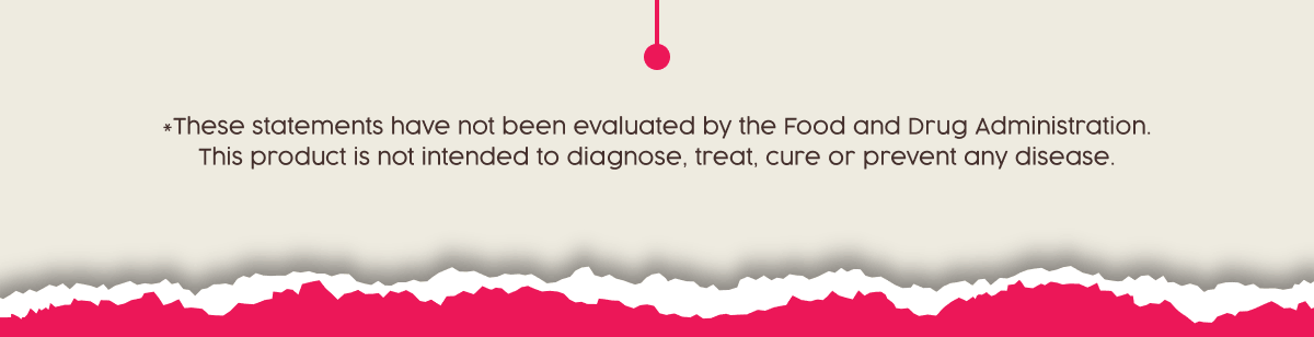 *These statements have not been evaluated by the Food and Drug Administration. This product is not intended to diagnose, treat, cure or prevent any disease.