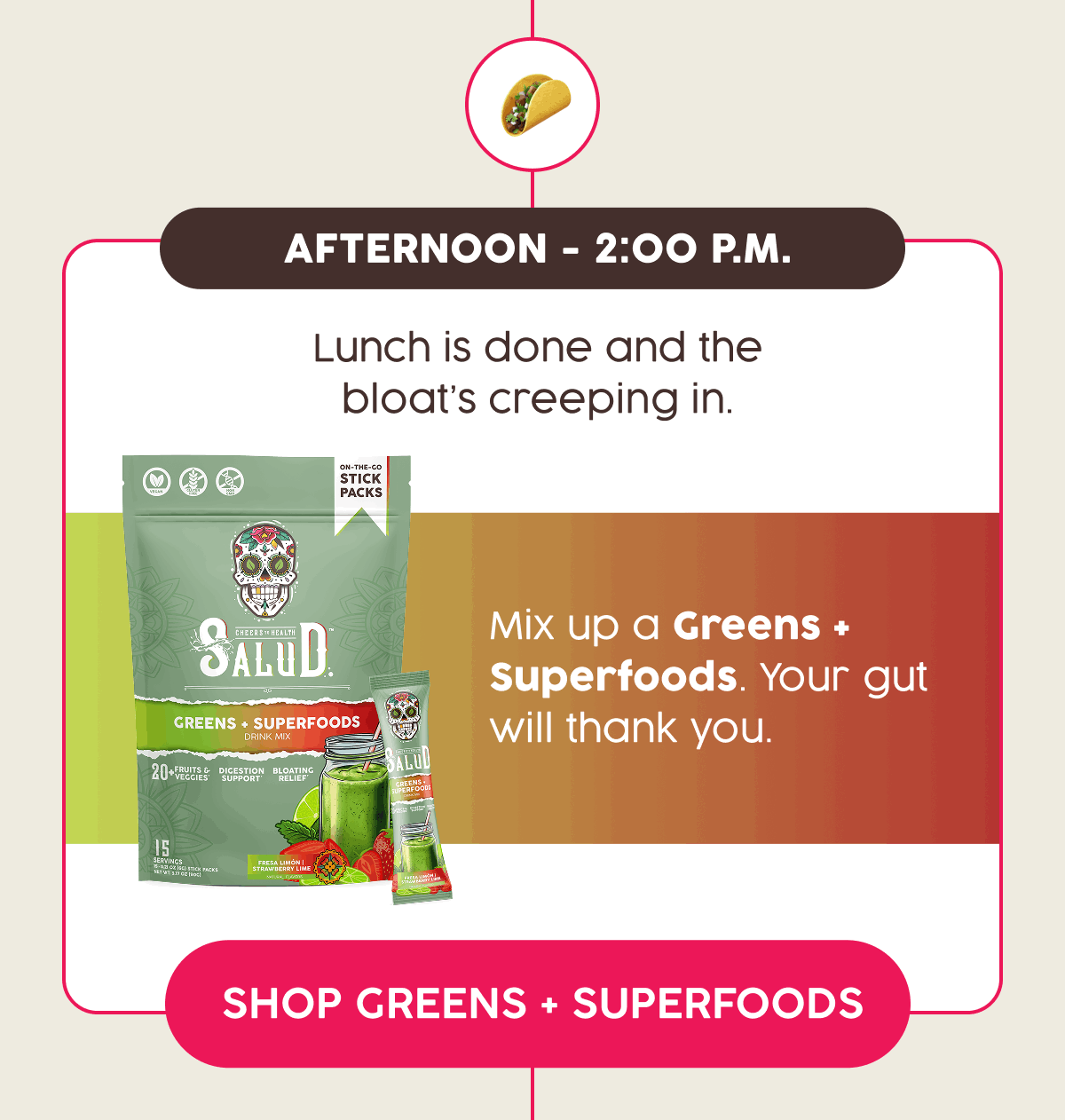 Afternoon - 2:00 p.m. | Lunch is done and the bloat's creeping in. | Mix up a Greens + Superfoods. Your gut will thank you. | Shop Greens + Superfoods