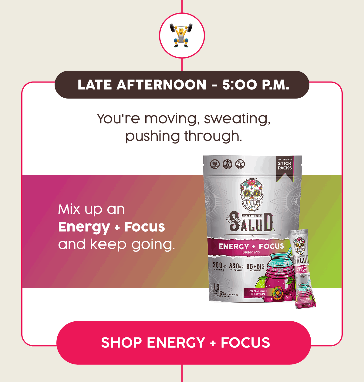 Late Afternoon - 5:00 P.m. | You're moving, sweating, pushing through. | Mix up an Energy + Focus and keep going. | Shop Energy + Focus