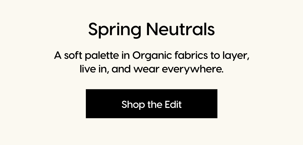 Spring Neutrals | A soft palette in Organic fabrics to layer, live in, and wear everywhere. | Shop the Edit