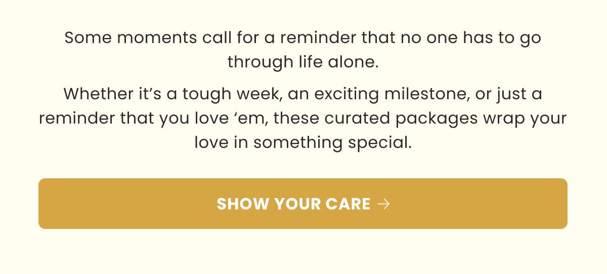Some moments call for a reminder that no one has to go through life alone. Whether it’s a tough week, an exciting milestone, or just a reminder that you love ‘em, these curated packages wrap your love in something special. | SHOW YOUR CARE