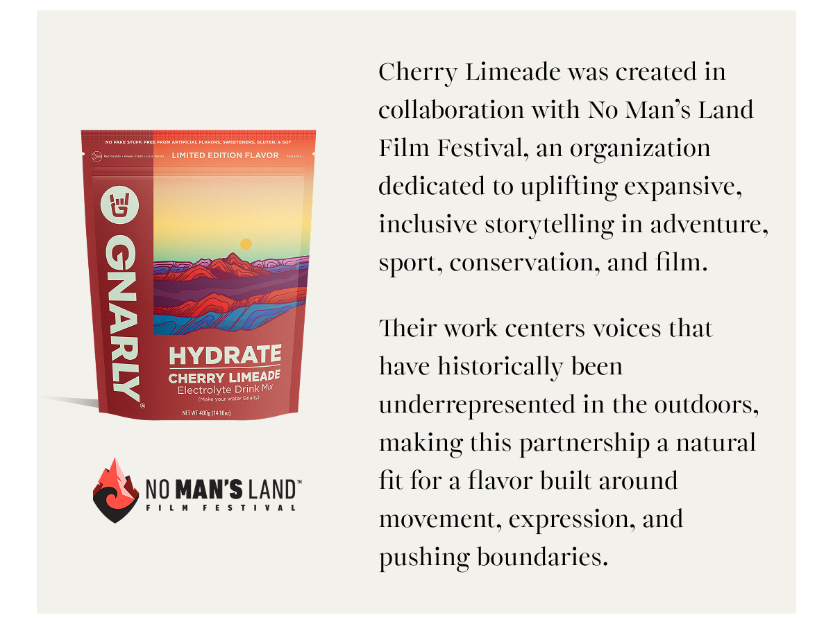Cherry Limeade was created in collaboration with No Man’s Land Film Festival, an organization dedicated to uplifting expansive, inclusive storytelling in adventure, sport, conservation, and film. Their work centers voices that have historically been underrepresented in the outdoors, making this partnership a natural fit for a flavor built around movement, expression, and pushing boundaries.