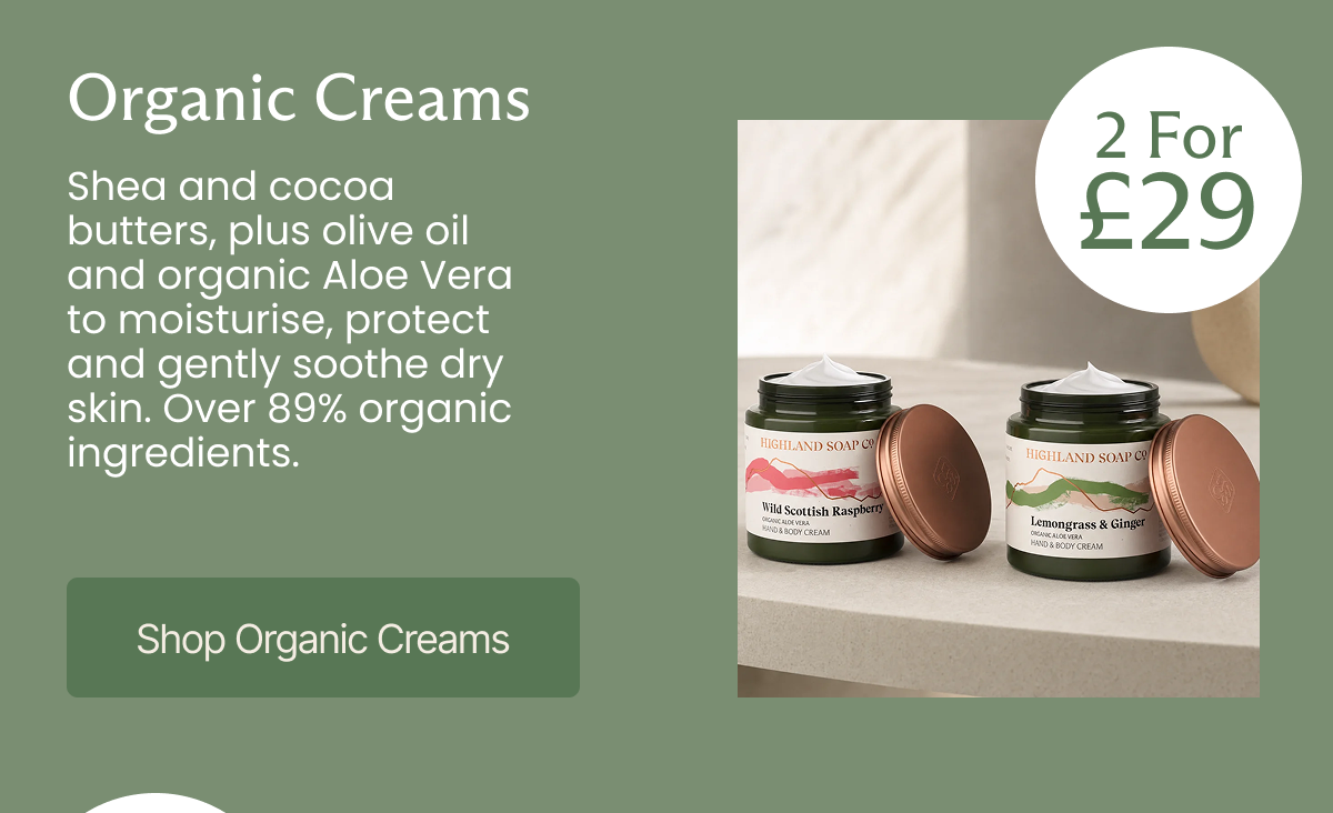 2 For £29 - Organic Creams Shea and cocoa butters, plus olive oil and aloe vera to moisturise, protect and gently soothe dry skin. Over 89% organic ingredients.  [Shop Organic Creams]