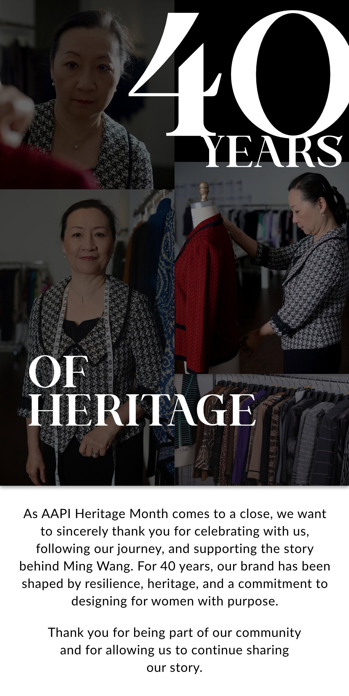 40 YEARS OF HERITAGE - As AAPI Heritage Month comes to a close, we want to sincerely thank you for celebrating with us, following our journey, and supporting the story behind Ming Wang. For 40 years, our brand has been shaped by resilience, heritage, and a commitment to designing for women with purpose. Thank you for being part of our community and for allowing us to continue sharing our story. >>