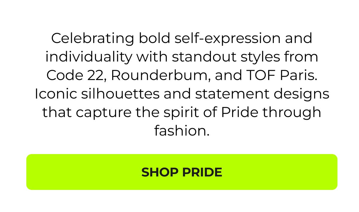   Celebrating bold self-expression and individuality with standout styles from Code 22, Parke & Ronen, and TOF Paris. Iconic silhouettes and statement designs that capture the spirit of Pride through fashion.  CTA: Shop Pride Edit